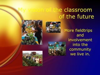 My vision of the classroom
               of the future

                 More fieldtrips
                       and
                  involvement
                     into the
                   community
                   we live in.
 