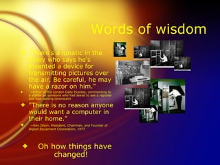 Words of wisdom
3 "There's a lunatic in the
  lobby who says he's
  invented a device for
  transmitting pictures over
  the air. Be careful, he may
  have a razor on him."
3    —Editor of the London Daily Express, commenting to
    a staffer on someone who had asked to see a reporter
    and was waiting downstairs

3 "There is no reason anyone
  would want a computer in
  their home."
3    —Ken Olson, President, Chairman, and Founder of
    Digital Equipment Corporation, 1977




3        Oh how things have
             changed!
 