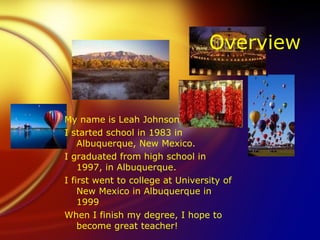 Overview


My name is Leah Johnson
I started school in 1983 in
    Albuquerque, New Mexico.
I graduated from high school in
    1997, in Albuquerque.
I first went to college at University of
    New Mexico in Albuquerque in
    1999
When I finish my degree, I hope to
    become great teacher!
 
