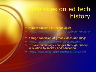 Web sites on ed tech
               history
3 A great timeline of technologies
3 http://www.docstoc.com/docs/document-preview.

3 A huge collection of great videos and blogs
3 http://technologyhistory.blogspot.com/
3 Explore technology changes through history
  in relation to society and education
3 http://www.nsba.org/sbot/toolkit/tnc.html
 