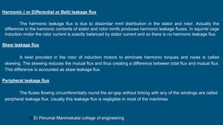 Harmonic ( or Differential or Belt) leakage flux
The harmonic leakage flux is due to dissimilar mmf distribution in the stator and rotor. Actually the
difference in the harmonic contents of stator and rotor mmfs produces harmonic leakage fluxes. In squirrel cage
induction motor the rotor current is exactly balanced by stator current and so there is no harmonic leakage flux.
Skew leakage flux
A twist provided in the rotor of induction motors to eliminate harmonic torques and noise is called
skewing. The skewing reduces the mutual flux and thus creating a difference between total flux and mutual flux.
This difference is accounted as skew leakage flux.
Peripheral leakage flux
The fluxes flowing circumferentially round the air-gap without linking with any of the windings are called
peripheral leakage flux. Usually this leakage flux is negligible in most of the machines.
ErEr.Perumal Manimekalai college of engineering
 