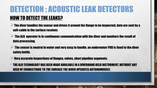 DETECTION : ACOUSTIC LEAK DETECTORS
HOW TO DETECT THE LEAKS?

The diver handles the sensor and drives it around the flange to be inspected, data are sent by a
soft-cable to the surface receiver.

 The ALD operator is in continuous communication with the diver and monitors the result of
data processing.

 The sensor is neutral in water and very easy to handle, an underwater POD is fixed to the diver
safety bottle.

Very accurate inspections of flanges, valves, short pipeline segments.
• THE ALD TECHNOLOGY HAS BEEN MADE AVAILABLE IN A DIVERHAND HELD INSTRUMENT, WITHOUT ANY
NEED OF CONNECTIONS TO THE SURFACE THE DIVER OPERATES AUTONOMOUSLY.

 