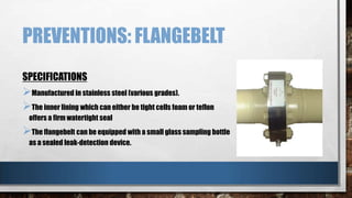 PREVENTIONS: FLANGEBELT
SPECIFICATIONS

Manufactured in stainless steel (various grades).
The inner lining which can either be tight cells foam or teflon
offers a firm watertight seal

The flangebelt can be equipped with a small glass sampling bottle
as a sealed leak-detection device.

 