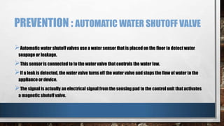 PREVENTION : AUTOMATIC WATER SHUTOFF VALVE
Automatic water shutoff valves use a water sensor that is placed on the floor to detect water
seapage or leakage.

This sensor is connected to to the water valve that controls the water fow.
If a leak is detected, the water valve turns off the water valve and stops the flow of water to the
appliance or device.

The signal is actually an electrical signal from the sensing pad to the control unit that activates
a magnetic shutoff valve.

 