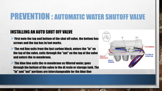 PREVENTION : AUTOMATIC WATER SHUTOFF VALVE
INSTALLING AN AUTO SHUT OFF VALVE

First note the top and bottom of the shut off valve, the bottom has
screws and the top has in/out marks.

The red line exits from the last carbon block, enters the "in" on

the top of the valve, exits through the "out" on the top of the valve
and enters the ro membrane.

The blue line exits the ro membrane as filtered water, goes

through the bottom of the valve to the di resin or storage tank. The
"in" and "out" portions are interchangeable for the blue line

 