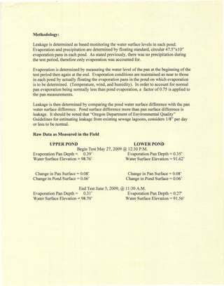 Methodology:

Leakage is determined as based monitoring the water surface levels in each pond.
Evaporation and precipitation are determined by floating standard, circular 47.5"xlO"
evaporation pans in each pond. As stated previously, there was no precipitation during
the test period, therefore only evaporation was accounted for.

Evaporation is determined by measuring the water level of the pan at the beginning of the
test period then again at the end. Evaporation conditions are maintained as near to those
in each pond by actually floating the evaporation pans in the pond on which evaporation
is to be determined, (Temperature, wind, and humidity). In order to account for normal
pan evaporation being normally less than pond evaporation, a factor of 0.75 is applied to
the pan measurements.

Leakage is then determined by comparing the pond water surface difference with the pan
water surface difference. Pond surface difference more than pan surface difference is
leakage. It should be noted that "Oregon Department of Environmental Quality"
Guidelines for estimating leakage from existing sewage lagoons, considers 1/8" per day
or less to be normal.

Raw Data as Measured in the Field

         UPPER POND                                      LOWER POND
                        Begin Test May 27,2009 @ 12:30 P.M.
Evaporation Pan Depth = 0.39'                    Evaporation Pan Depth       =   0.35'
Water Surface Elevation = 98.76'                Water Surface Elevation      =   91.62'


 Change in Pan Surface = 0.08'                       Change in Pan Surface   = 0.08'
Change in Pond Surface = 0.06'                      Change in Pond Surface   = 0.06'


                        End Test June 3, 2009, @ 11:30 A.M.
Evaporation Pan Depth = 0.31'                     Evaporation Pan Depth      =   0.27'
Water Surface Elevation = 98.70'                 Water Surface Elevation     =   91.56'
 