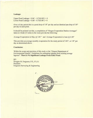 Leakage:

Upper Pond Leakage = 0.06' - 0.75(0.08') = 0
Lower Pond Leakage = 0.06'- 0.75(0.08') = 0

Over a 6 day period this is a pond drop of 1/8" per day and an identical pan drop of 1/8"
per day in each pond.

It should be pointed out that, a compilation of "Oregon Evaporation Station Averages"
taken in Ukiah (15 miles to the west) provide the following:

Average Evaporation in May @ 3.83"      and Average Evaporation in June @ 4.38"

This provides an average monthly evaporation for the study period of 3.83", or 1/8" per
day as determined above.

Conclusion:

Within the scope and precision of this study or the "Oregon Department of
Environmental Quality" Guidelines for estimating leakage from existing sewage
lagoons". There is No Significant Leakage From Ether Pond.

BY:
Douglas M. Ferguson, P.E., P.L.S.
President
Ferguson Surveying & Engineering




                             i
                             ~~~.<O'~
 