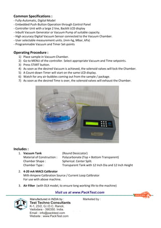 Common Specifications :
- Fully-Automatic, Digital Model
- Embedded Push-Button Operation through Control Panel
- Controller Unit with a large 2 line, Backlit LCD display
- Inbuilt Vacuum Generator or Vacuum Pump of suitable capacity.
- High accuracy Digital Vacuum Sensor connected to the Vacuum Chamber.
- User selectable measurement units. (mm-hg, Mbar, kPa)
- Programmable Vacuum and Timer Set-points
Operating Procedure :
1) Place sample in Vacuum Chamber.
2) Go to MENU of the controller. Select appropriate Vacuum and Time setpoints.
3) Press START button.
4) As soon as the desired Vacuum is achieved, the solenoid valves will lock the Chamber.
5) A Count-down Timer will start on the same LCD display.
6) Watch for any air-bubbles coming out from the sample / package.
7) As soon as the desired Time is over, the solenoid valves will exhaust the Chamber.
Includes :
1. Vacuum Tank (Round Desiccator)
Material of Construction : Polycarbonate (Top + Bottom Transparent)
Chamber Shape : Spherical. Center Split.
Chamber Type : Transparent Tank with 12 Inch Dia and 12 Inch Height
2. 4-20 mA MACS Calibrator
Milli-Ampere Calibration Source / Current Loop Calibrator
For use with above machine.
3. Air Filter (with DLX model, to ensure long working life to the machine)
 