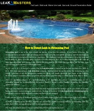 How to Detect Leak in Swimming Pool 
Swimming pool is one of the most sought out options to increase the aesthetic of your house. However, the worst part that is associated with swimming pool is that it is highly susceptible to leakage and the maintenance of it could give any household a hell of an experience. The challenges that detection poses is the worst thing and the in ability to detect it at first place can lead to severe financial loss. So, to help innumerable folks cope up with their swimming pool fiasco, I am writing this blog that would enable them to figure out the leak at its nascent stage and overcome it with flamboyance. 
So, let’s do A, B, C, D analysis to ensure that the leak detection is carried out in the best possible way. With A, B, C, D I mean appointing a leak detection company, briefing about the problem that the swimming pool is facing, collection of all the information needed for repair and finally detection and repair of the leakage. However, there is something that is of paramount importance and that thing is to find out the leak when it starts. 
There are maximum chances of a leak developing in the pipelines. So, always see that the stairs are not pressuring against the locating channel. In general, there is always a rubber bumper protecting the pipelines against the damage. 
There are also instances where the pool liner has been damaged and the damage can be as a result of vacuum heads, automatic vacuum cleaners, and pool toys. In most of the cases for leak detection in swimming pool the best thing to do is to check the hose to make sure that it is not damaged. 
Leaks can also develop in skimmer gaskets, return gaskets, light gaskets and in most of the times stair gaskets. 
In many swimming pools the steel structure are always susceptible to rusting and that is something that you must check when you are detecting leak in your swimming pool. 
For more information please visit our website http://www.leakmastersusa.com 
Pool Leak Slab Leak Water Line Leak Gas Leak Ground Penetration Radar 
