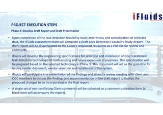 PROJECT EXECUTION STEPS
Phase 2: Develop Draft Report and Draft Presentation
• Upon completion of the leak detection feasibility study and review, and consolidation of collected
data, the iFluids assessment team will complete a Draft Leak Detection Feasibility Study Report. The
draft report will be disseminated to the Client’s requested recipients as a PDF file for review and
comments.
• iFluids will develop the engineering specifications for selection and installation of OGC’s preferred
leak detection technology for both existing and future expansion of pipelines. This specification will
be prepared based on the selected technology in Phase 3. This document will act as the guideline for
issuing tender document, vendor selection and installation of the system.
• iFluids will participate in a presentation of the findings and attend a review meeting with client and
OGC members to discuss the findings and recommendation of the draft report to finalize the
proposed changes to be incorporated in the final report.
• A single set of non-conflicting Client comments will be collected on a comment collection form (a
blank form will accompany the report).
 