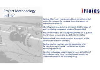 • Review QRA report to understand basis identified in that
report for the need for the Leak Detection system (as
mentioned in the RFP)
• Identify pipeline corridors to be included in the scope of
work, including compressor stations (if applicable)
• Obtain information on existing instrumentation (e.g.: flow
and pressure sensors, and gas detection) installed
• Establish Leak Detection thresholds (thresholds maybe
different for different corridors)
• Review pipeline routings, pipeline access and other
factors that may influence Leak Detection System
technology selection
• Conduct technology screening and present a short list of
technologies and a list of the pipeline corridors to be
assessed in detail in the feasibility study.
Project MethodologyProject MethodologyProject MethodologyProject Methodology
In BriefIn BriefIn BriefIn Brief
 