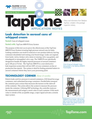TapTone
 Volume 3, No.5



                                                                                News and information from Teledyne
                                                                                TapTone, a leader in the package
                                                                                inspection industry.

                                    A P P L I C AT I O N N O T E S

Leak detection in aerosol cans of
whipped cream
Tested: Cans of whipped cream
Tested with: TapTone 4000-FS Force System

The purpose of this test was to prove the effectiveness of the TapTone
4000-FS Force System in testing high pressure aerosol cans for leaks.
Leaking containers can result in reduced or zero product delivery leaving
customers dissatised and ruining your brand image. Leaks can orginate
from faulty valves, broken valve stems or missing valve cup gaskets, and
missaligned or missapplied valve cups. The T4000-FS was specically
designed to handle the higher internal pressures of aerosol containers
up to 140 psi or 9.6 bar. The TapTone 4000-FS is a non-destructive              Cans of aerosol whipped cream
leak inspection system that will test 100% of your containers on-line at        being tested in the TapTone 4000-FS
                                                                                Force System
production line speeds. The system is ideal for nding potential leakers in
aerosol containers before they leave your processing plant.


TECHNOLOGY CORNER How it works
Detects leaks and low pressure in aerosol containers, LN2 dosed beverage
containers, and carbonated beverage containers. Parallel belts transport
the container past a sensor that measures the tension on the sidewall
of the container. This action allows the system to measure the pressure
inside the container. Utilizing DSP technology, the controller analyzes
the measurement and assigns a merit value to each container. If the merit
value is outside of the acceptable range, a reject signal activates a remote
reject system.

                                                                               T4000-FS Force System. All stainless
                                                                               steel construction and reinforced side
                                                                               plates make it the perfect solution for
                                                                               testing aerosol cans.




                                                                                    TapTone.com
 