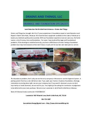Leak Detection North Little Rock Arkansas – Drains And Things
Drains and Things has brought all of its 17 years experience in foundation repair to Leak Detection and
Repair in North Little Rock, Arkansas. We have the best equipment available in the state of Arkansas to
locate you slab leak quickly and accurately. With our foundation experience we can save you, the home
owner, a lot of money, time and headaches. For years I have studied Drainage and Foundational
problems. If the drainage is installed correctly, you have a 90% chance of never having a foundation
problem but many homeowners either don’t know or wait until its too late and need piers to correct.

The foundation problem, that’s why we are the only company in Arkansas to use the Segment System. A
piering system that has a zero (0) failure rate. If you want your home or business foundation, drainage,
restoration or piering done right, we are your company, but if you want it done just so you can do it
incorrectly or install dummies, we are not for you. You might just be asking for a sentence or judgement
to be deferred to your next purchase. We serve our customers in all of North Little Rock, Arkansas.
State of Arkansas license contractor # 0203660310
Located at 416 Pickwick Lane, North Little Rock, AR, 72118
501-753-5287
lawnsdrainsthangs@gmail.com – http://www.drainsandthings.biz

 