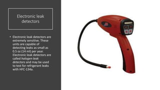 Electronic leak
detectors
• Electronic leak detectors are
extremely sensitive. These
units are capable of
detecting leaks as small as
0.5 oz (14 ml) per year.
Electronic leak detectors are
called halogen leak
detectors and may be used
to test for refrigerant leaks
with HFC-134a.
 