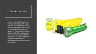 Fluorescent dye
• Another style of leak detector
uses fluorescent dye. The dye is
injected into the system, mixes
with the refrigerant and oil, and
is circulated throughout the
system by the compressor. When
refrigerant leaks, it pushes out
some compressor oil and some
of the dye. An ultraviolet lamp is
used to cause the dye to
fluoresce and indicate the source
of the leak
 