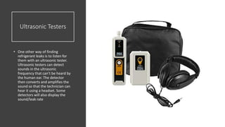 Ultrasonic Testers
• One other way of finding
refrigerant leaks is to listen for
them with an ultrasonic tester.
Ultrasonic testers can detect
sounds in the ultrasonic
frequency that can’t be heard by
the human ear. The detector
then converts and amplifies the
sound so that the technician can
hear it using a headset. Some
detectors will also display the
sound/leak rate
 