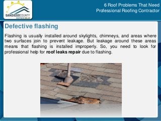 Flashing is usually installed around skylights, chimneys, and areas where
two surfaces join to prevent leakage. But leakage around these areas
means that flashing is installed improperly. So, you need to look for
professional help for roof leaks repair due to flashing.
Defective flashing
6 Roof Problems That Need
Professional Roofing Contractor
 