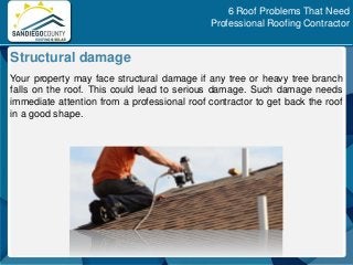 Your property may face structural damage if any tree or heavy tree branch
falls on the roof. This could lead to serious damage. Such damage needs
immediate attention from a professional roof contractor to get back the roof
in a good shape.
Structural damage
6 Roof Problems That Need
Professional Roofing Contractor
 