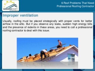 Usually, roofing must be placed strategically with proper vents for better
airflow in the attic. But if you observe any leaks, sudden high energy bills
and the presence of rodents in these areas, you need to call a professional
roofing contractor to deal with this issue.
Improper ventilation
6 Roof Problems That Need
Professional Roofing Contractor
 
