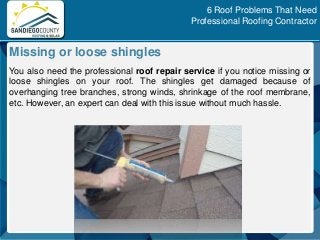 You also need the professional roof repair service if you notice missing or
loose shingles on your roof. The shingles get damaged because of
overhanging tree branches, strong winds, shrinkage of the roof membrane,
etc. However, an expert can deal with this issue without much hassle.
Missing or loose shingles
6 Roof Problems That Need
Professional Roofing Contractor
 