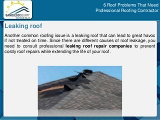 Another common roofing issue is a leaking roof that can lead to great havoc
if not treated on time. Since there are different causes of roof leakage, you
need to consult professional leaking roof repair companies to prevent
costly roof repairs while extending the life of your roof.
Leaking roof
6 Roof Problems That Need
Professional Roofing Contractor
 
