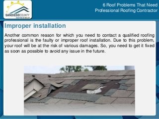 Another common reason for which you need to contact a qualified roofing
professional is the faulty or improper roof installation. Due to this problem,
your roof will be at the risk of various damages. So, you need to get it fixed
as soon as possible to avoid any issue in the future.
Improper installation
6 Roof Problems That Need
Professional Roofing Contractor
 