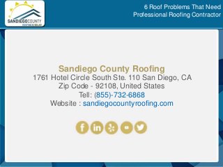 Sandiego County Roofing
1761 Hotel Circle South Ste. 110 San Diego, CA
Zip Code - 92108, United States
Tell: (855)-732-6868
Website : sandiegocountyroofing.com
6 Roof Problems That Need
Professional Roofing Contractor
 