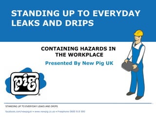CONTAINING HAZARDS IN  THE WORKPLACE Presented By New Pig UK STANDING UP TO EVERYDAY LEAKS AND DRIPS STANDING UP TO EVERYDAY LEAKS AND DRIPS facebook.com/newpiguk • www.newpig.co.uk • Freephone 0800 919 900 