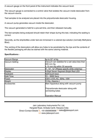A vacuum gauge on the front panel of the instrument indicates the vacuum level.
The vacuum gauge is connected to a control valve that isolates the vacuum inside desiccator from
the vacuum source.
Test samples to be analyzed are placed into the polycarbonate desiccator housing.
A vacuum pump generates vacuum inside the desiccator.
The vacuum generated is held for a pre-set time, and then released manually.
The test samples being analyzed should retain their shape during this test, indicating the sealing is
correct.
Secondly, as the strip/bottles under test are immersed in a colored dye solution (normally Methylene
Blue).
The venting of the desiccators will allow any holes to be penetrated by the dye and the contents of
the flexible packaging will also be stained with the same coloring material.
Specifications:-
Vaccum Range up to 22” of Hg
Vaccum Setting Vacuum can stabilize for a set value less than
400 mm Hg
± 10 mm Hg within 30 seconds
Desiccator 6”, 10”, 12” (Please specify while ordering)
Display 4-Digit Seven Segment Bright Red LED
Keyboard Soft touch keys
Hold Time 15 – 9999 Secs
Power 230V ±10% AC, 50Hz, 10W
Weight 13 Kg. (Approx.)
Accessories Main Apparatus along with vacuum pump
Polycarbonate desiccator along with
connecting tubes
Operation Manual
Jain Laboratory Instruments Pvt. Ltd,
Hargolal Road, Ambala Cantt, Haryana India
Direct Contact Details +91-8569909696 sales@jlabexport.com
www.jlabexport.com
Powered by TCPDF (www.tcpdf.org)
 