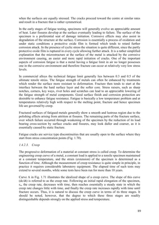 when the surfaces are equally stressed. The cracks proceed toward the centre at similar rates
and result in a fracture that is rather symmetrical.
In the early stages of fatigue testing, specimens will generally evolve an appreciable amount
of heat. Later fissures develop at the surface eventually leading to failure. The surface of the
specimen is a preferential seat of damage initiation. Corrosive effects may also assist in
degradation of the structure at the surface. Corrosion is essentially a process of oxidation and
under static conditions a protective oxide film is formed which tends to retard further
corrosion attack. In the presence of cyclic stress the situation is quite different, since the partly
protective oxide film is ruptured in every cycle allowing further attack. It is a rather simplified
explanation that the microstructure at the surface of the metal is attacked by the corrosive
environment causing, an easier and more rapid initiation of cracks. One of the important
aspects of corrosion fatigue is that a metal having a fatigue limit in air no longer possesses
one in the corrosive environment and therefore fracture can occur at relatively very low stress
levels.
In commercial alloys the technical fatigue limit generally lies between 0.3 and 0.5 of the
ultimate tensile stress. The fatigue strength of metals can often be enhanced by treatments
which render the surface more resistant to deformation. Fracture then tends to start at the
interface between the hard surface layer and the softer core. Stress raisers, such as sharp
notches, corners, key ways, rivet holes and scratches can lead to an appreciable lowering of
the fatigue strength of metal components. Good surface finish and corrosion protection are
desirable to enhance fatigue resistance. Fatigue is basically a low temperature problem and at
temperatures relatively high with respect to the melting point, fracture and hence specimen
life are governed by creep.
Fractured surfaces of fatigued metals generally show a smooth and lustrous region due to the
polishing effects arising from attrition at fissures. The remaining parts of the fracture surface,
over which failure occurred through weakening of the specimen by the reduction of its load
bearing cross-section by surface cracks and fissures, may look duller and coarser, as it is
essentially caused by static fracture.
Fatigue cracks are service type discontinuities that are usually open to the surface where they
start from stress concentration points (Fig. 1.70).
1.4.2.3. Creep
The progressive deformation of a material at constant stress is called creep. To determine the
engineering creep curve of a metal, a constant load is applied to a tensile specimen maintained
at a constant temperature, and the strain (extension) of the specimen is determined as a
function of time. Although the measurement of creep resistance is quite simple in principle, in
practice it requires considerable laboratory equipment. The elapsed time of such tests may
extend to several months, while some tests have been run for more than 10 years.
Curve A in Fig. 1.71 illustrates the idealized shape of a creep curve. The slope of this curve
(dε/dt) is referred to as the creep rate. Following an initial rapid elongation of the specimen,
εo, the creep rate, decreases with time, then reaches essentially a steady state in which the
creep rate changes little with time, and finally the creep rate increases rapidly with time until
fracture occurs. Thus, it is natural to discuss the creep curve in terms of its three stages. It
should be noted, however, that the degree to which these three stages are readily
distinguishable depends strongly on the applied stress and temperature.
89
 