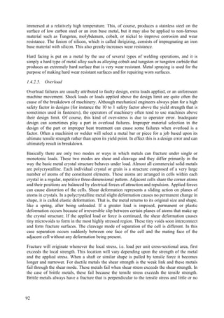 immersed at a relatively high temperature. This, of course, produces a stainless steel on the
surface of low carbon steel or an iron base metal, but it may also be applied to non-ferrous
material such as Tungsten, molybdenum, cobalt, or nickel to improve corrosion and wear
resistance. The fusion of silicon, which is called ihrigizing, consists of impregnating an iron
base material with silicon. This also greatly increases wear resistance.
Hard facing is put on a metal by the use of several types of welding operations, and it is
simply a hard type of metal alloy such as alloying cobalt and tungsten or tungsten carbide that
produces an extremely hard surface that is very wear resistant. Metal spraying is used for the
purpose of making hard wear resistant surfaces and for repairing worn surfaces.
1.4.2.5. Overload
Overload failures are usually attributed to faulty design, extra loads applied, or an unforeseen
machine movement. Shock loads or loads applied above the design limit are quite often the
cause of the breakdown of machinery. Although mechanical engineers always plan for a high
safety factor in designs (for instance the 10 to 1 safety factor above the yield strength that is
sometimes used in fasteners), the operators of machinery often tend to use machines above
their design limit. Of course, this kind of over-stress is due to operator error. Inadequate
design can sometimes play a part in overload failures. Improper material selection in the
design of the part or improper heat treatment can cause some failures when overload is a
factor. Often a machinist or welder will select a metal bar or piece for a job based upon its
ultimate tensile strength rather than upon its yield point. In effect this is a design error and can
ultimately result in breakdown.
Basically there are only two modes or ways in which metals can fracture under single or
monotonic loads. These two modes are shear and cleavage and they differ primarily in the
way the basic metal crystal structure behaves under load. Almost all commercial solid metals
are polycrystalline. Each individual crystal or grain is a structure composed of a very large
number of atoms of the constituent elements. These atoms are arranged in cells within each
crystal in a regular, repetitive three-dimensional pattern. Adjacent cells share the corner atoms
and their positions are balanced by electrical forces of attraction and repulsion. Applied forces
can cause distortion of the cells. Shear deformation represents a sliding action on planes of
atoms in crystals. In a polycrystalline metal slight deformation causes no permanent change in
shape, it is called elastic deformation. That is, the metal returns to its original size and shape,
like a spring, after being unloaded. If a greater load is imposed, permanent or plastic
deformation occurs because of irreversible slip between certain planes of atoms that make up
the crystal structure. If the applied load or force is continued, the shear deformation causes
tiny microvoids to form in the most highly stressed region. These tiny voids soon interconnect
and form fracture surfaces. The cleavage mode of separation of the cell is different. In this
case separation occurs suddenly between one face of the cell and the mating face of the
adjacent cell without any deformation being present.
Fracture will originate whenever the local stress, i.e. load per unit cross-sectional area, first
exceeds the local strength. This location will vary depending upon the strength of the metal
and the applied stress. When a shaft or similar shape is pulled by tensile force it becomes
longer and narrower. For ductile metals the shear strength is the weak link and these metals
fail through the shear mode. These metals fail when shear stress exceeds the shear strength. In
the case of brittle metals, these fail because the tensile stress exceeds the tensile strength.
Brittle metals always have a fracture that is perpendicular to the tensile stress and little or no
92
 