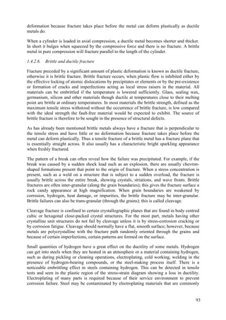 deformation because fracture takes place before the metal can deform plastically as ductile
metals do.
When a cylinder is loaded in axial compression, a ductile metal becomes shorter and thicker.
In short it bulges when squeezed by the compressive force and there is no fracture. A brittle
metal in pure compression will fracture parallel to the length of the cylinder.
1.4.2.6. Brittle and ductile fracture
Fracture preceded by a significant amount of plastic deformation is known as ductile fracture,
otherwise it is brittle fracture. Brittle fracture occurs, when plastic flow is inhibited either by
the effective locking of atomic dislocations by precipitates or elements or by the pre-existence
or formation of cracks and imperfections acting as local stress raisers in the material. All
materials can be embrittled if the temperature is lowered sufficiently. Glass, sealing wax,
germanium, silicon and other materials though ductile at temperatures close to their melting
point are brittle at ordinary temperatures. In most materials the brittle strength, defined as the
maximum tensile stress withstood without the occurrence of brittle fracture, is low compared
with the ideal strength the fault-free material would be expected to exhibit. The source of
brittle fracture is therefore to be sought in the presence of structural defects.
As has already been mentioned brittle metals always have a fracture that is perpendicular to
the tensile stress and have little or no deformation because fracture takes place before the
metal can deform plastically. Thus a tensile fracture of a brittle metal has a fracture plane that
is essentially straight across. It also usually has a characteristic bright sparkling appearance
when freshly fractured.
The pattern of a break can often reveal how the failure was precipitated. For example, if the
break was caused by a sudden shock load such as an explosion, there are usually chevron-
shaped formations present that point to the origin of fracture. When a stress concentration is
present, such as a weld on a structure that is subject to a sudden overload, the fracture is
usually brittle across the entire break, showing crystals, striations, and wave fronts. Brittle
fractures are often inter-granular (along the grain boundaries); this gives the fracture surface a
rock candy appearance at high magnification. When grain boundaries are weakened by
corrosion, hydrogen, heat damage, or impurities, the brittle fracture may be inter-granular.
Brittle failures can also be trans-granular (through the grains); this is called cleavage.
Cleavage fracture is confined to certain crystallographic planes that are found in body centred
cubic or hexagonal close-packed crystal structures. For the most part, metals having other
crystalline unit structures do not fail by cleavage unless it is by stress-corrosion cracking or
by corrosion fatigue. Cleavage should normally have a flat, smooth surface; however, because
metals are polycrystalline with the fracture path randomly oriented through the grains and
because of certain imperfections, certain patterns are formed on the surface.
Small quantities of hydrogen have a great effect on the ductility of some metals. Hydrogen
can get into steels when they are heated in an atmosphere or a material containing hydrogen,
such as during pickling or cleaning operations, electroplating, cold working, welding in the
presence of hydrogen-bearing compounds, or the steel-making process itself. There is a
noticeable embrittling effect in steels containing hydrogen. This can be detected in tensile
tests and seen in the plastic region of the stress-strain diagram showing a loss in ductility.
Electroplating of many parts is required because of their service environment to prevent
corrosion failure. Steel may be contaminated by electroplating materials that are commonly
93
 