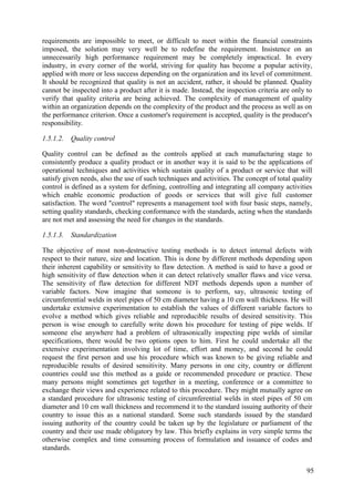 requirements are impossible to meet, or difficult to meet within the financial constraints
imposed, the solution may very well be to redefine the requirement. Insistence on an
unnecessarily high performance requirement may be completely impractical. In every
industry, in every corner of the world, striving for quality has become a popular activity,
applied with more or less success depending on the organization and its level of commitment.
It should be recognized that quality is not an accident, rather, it should be planned. Quality
cannot be inspected into a product after it is made. Instead, the inspection criteria are only to
verify that quality criteria are being achieved. The complexity of management of quality
within an organization depends on the complexity of the product and the process as well as on
the performance criterion. Once a customer's requirement is accepted, quality is the producer's
responsibility.
1.5.1.2. Quality control
Quality control can be defined as the controls applied at each manufacturing stage to
consistently produce a quality product or in another way it is said to be the applications of
operational techniques and activities which sustain quality of a product or service that will
satisfy given needs, also the use of such techniques and activities. The concept of total quality
control is defined as a system for defining, controlling and integrating all company activities
which enable economic production of goods or services that will give full customer
satisfaction. The word "control" represents a management tool with four basic steps, namely,
setting quality standards, checking conformance with the standards, acting when the standards
are not met and assessing the need for changes in the standards.
1.5.1.3. Standardization
The objective of most non-destructive testing methods is to detect internal defects with
respect to their nature, size and location. This is done by different methods depending upon
their inherent capability or sensitivity to flaw detection. A method is said to have a good or
high sensitivity of flaw detection when it can detect relatively smaller flaws and vice versa.
The sensitivity of flaw detection for different NDT methods depends upon a number of
variable factors. Now imagine that someone is to perform, say, ultrasonic testing of
circumferential welds in steel pipes of 50 cm diameter having a 10 cm wall thickness. He will
undertake extensive experimentation to establish the values of different variable factors to
evolve a method which gives reliable and reproducible results of desired sensitivity. This
person is wise enough to carefully write down his procedure for testing of pipe welds. If
someone else anywhere had a problem of ultrasonically inspecting pipe welds of similar
specifications, there would be two options open to him. First he could undertake all the
extensive experimentation involving lot of time, effort and money, and second he could
request the first person and use his procedure which was known to be giving reliable and
reproducible results of desired sensitivity. Many persons in one city, country or different
countries could use this method as a guide or recommended procedure or practice. These
many persons might sometimes get together in a meeting, conference or a committee to
exchange their views and experience related to this procedure. They might mutually agree on
a standard procedure for ultrasonic testing of circumferential welds in steel pipes of 50 cm
diameter and 10 cm wall thickness and recommend it to the standard issuing authority of their
country to issue this as a national standard. Some such standards issued by the standard
issuing authority of the country could be taken up by the legislature or parliament of the
country and their use made obligatory by law. This briefly explains in very simple terms the
otherwise complex and time consuming process of formulation and issuance of codes and
standards.
95
 