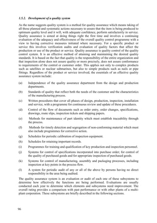 1.5.2. Development of a quality system
As the name suggests quality system is a method for quality assurance which means taking of
all those planned and systematic actions necessary to assure that the item is being produced to
optimum quality level and it will, with adequate confidence, perform satisfactorily in service.
Quality assurance is aimed at doing things right the first time and involves a continuing
evaluation of the adequacy and effectiveness of the overall quality control programme with a
view to having corrective measures initiated where necessary. For a specific product or
service this involves verification audits and evaluation of quality factors that affect the
production or use of the product or service. Quality assurance is quality control of the quality
control system. It is an effective method of attaining and maintaining the desired quality
standards. It is based on the fact that quality is the responsibility of the entire organization and
that inspection alone does not assure quality or more precisely, does not assure conformance
to requirements of the control or customer order. This applies not only to complex products
such as satellites or nuclear submarines, but also to simple products such as nails or pipe
fittings. Regardless of the product or service involved, the essentials of an effective quality
assurance system include:
(a) Independence of the quality assurance department from the design and production
departments.
(b) Standards of quality that reflect both the needs of the customer and the characteristics
of the manufacturing process.
(c) Written procedures that cover all phases of design, production, inspection, installation
and service, with a programme for continuous review and update of these procedures.
(d) Control of the flow of documents such as order entry, order changes, specifications,
drawings, route slips, inspection tickets and shipping papers.
(e) Methods for maintenance of part identity which must establish traceability through
the process.
(f) Methods for timely detection and segregation of non-conforming material which must
also include programmes for corrective action.
(g) Schedules for periodic calibration of inspection equipment.
(h) Schedules for retaining important records.
(i) Programmes for training and qualification of key production and inspection personnel.
(j) Systems for control of specifications incorporated into purchase order; for control of
the quality of purchased goods and for appropriate inspection of purchased goods.
(k) Systems for control of manufacturing, assembly and packaging processes, including
inspection at key points in the process flow.
(l) A system for periodic audit of any or all of the above by persons having no direct
responsibility in the area being audited.
The quality assurance system is an evaluation or audit of each one of these subsystems to
determine how effectively the functions are being performed. Evaluations are usually
conducted each year to determine which elements and subsystems need improvement. The
overall rating provides a comparison with past performance or with other plants of a multi-
plant corporation. These subsystems are briefly described in the following sections.
96
 