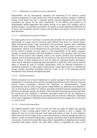 1.5.2.1. Independence of quality assurance department
Responsibility for the development, operation and monitoring of an effective quality
assurance programme in a plan usually rests with the quality assurance manager. Companies
having several plants may have a corporate quality assurance department that reviews and
coordinates the system for the entire organization. To be effective this should be an
independently staffed department that reports directly to an upper level manager such as
general manager, vice president or president. The quality assurance department should be free
to devise and recommend specific systems and procedures and require corrective action at
their discretion.
1.5.2.2. Establishment of quality standards
No single quality level is necessary or economically desirable for universal use; the quality
requirements of a paper clip are obviously quite different from those of a nuclear reactor.
Many professional groups, trade associations and government agencies have established
national codes and standards. However these codes and standards generally cover broad
requirements, whereas a set of detailed rules for each product or class of products is required
for the control of quality. In most plants it is the responsibility of the quality assurance
manager to interpret national codes and standards in terms of the purchase order and from
these to devise process rules uniquely suited to the specific products and manufacturing
methods used in that particular plant. The set of process rules thus devised may be known by
various names: in these training notes it will be called an ‘operating practice description’.
There may be thousands of operating plant descriptions in plant files, each varying from the
others as dictated by code or customer requirements, limits on chemical composition or
mechanical properties, or other special characteristics. Large plants may have computerized
storage systems permitting immediate retrieval of part or all of the operating practice
descriptions at key locations throughout the plant.
1.5.2.3. Written procedures
Written procedures are of prime importance in quality assurance. Oral instructions can be
inadequately or incorrectly given and thus misunderstood and incorrectly followed. Clear and
concise written instructions minimize the likelihood of misinterpretation. Vague
generalizations that do neither assign specific responsibilities nor determine accountability in
case of error must be avoided. For instance, procedures should be specific regarding the type
and form of inspection records, the identity of the individual who keeps the records and where
the records are kept. Similarly, a calibration procedure should not call for calibration at
‘periodic intervals’ but should specify maximum intervals between calibrations. Depending
on the type of equipment, calibration may be performed at intervals ranging from a few hours
to a year or more.
1.5.2.4. Control of document flow
The original purchase order, which is often less than one page in length, may generate
hundreds of other working papers before the ordered material or part is shipped. All
paperwork must be accurate and must reach each work station on time. In some industries
where there may be an average of two or more specifications or drawing changes per order, an
effective system of material tracking that is separate and distinct from material identification
is necessary. Control of document flow places direct responsibility on departments not usually
associated with quality control. The sales office (which is responsible for entry of the
97
 