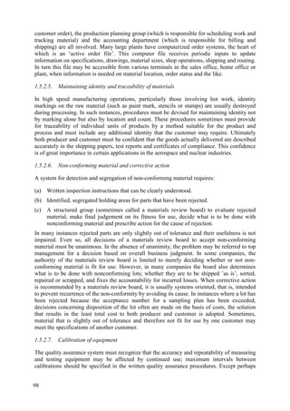 customer order), the production planning group (which is responsible for scheduling work and
tracking material) and the accounting department (which is responsible for billing and
shipping) are all involved. Many large plants have computerized order systems, the heart of
which is an ‘active order file’. This computer file receives periodic inputs to update
information on specifications, drawings, material sizes, shop operations, shipping and routing.
In turn this file may be accessible from various terminals in the sales office, home office or
plant, when information is needed on material location, order status and the like.
1.5.2.5. Maintaining identity and traceability of materials
In high speed manufacturing operations, particularly those involving hot work, identity
markings on the raw material (such as paint mark, stencils or stamps) are usually destroyed
during processing. In such instances, procedures must be devised for maintaining identity not
by marking alone but also by location and count. These procedures sometimes must provide
for traceability of individual units of products by a method suitable for the product and
process and must include any additional identity that the customer may require. Ultimately
both producer and customer must be confident that the goods actually delivered are described
accurately in the shipping papers, test reports and certificates of compliance. This confidence
is of great importance in certain applications in the aerospace and nuclear industries.
1.5.2.6. Non-conforming material and corrective action
A system for detection and segregation of non-conforming material requires:
(a) Written inspection instructions that can be clearly understood.
(b) Identified, segregated holding areas for parts that have been rejected.
(c) A structured group (sometimes called a materials review board) to evaluate rejected
material, make final judgement on its fitness for use, decide what is to be done with
nonconforming material and prescribe action for the cause of rejection.
In many instances rejected parts are only slightly out of tolerance and their usefulness is not
impaired. Even so, all decisions of a materials review board to accept non-conforming
material must be unanimous. In the absence of unanimity, the problem may be referred to top
management for a decision based on overall business judgment. In some companies, the
authority of the materials review board is limited to merely deciding whether or not non-
conforming material is fit for use. However, in many companies the board also determines
what is to be done with nonconforming lots; whether they are to be shipped ’as is’, sorted,
repaired or scrapped, and fixes the accountability for incurred losses. When corrective action
is recommended by a materials review board, it is usually systems oriented, that is, intended
to prevent recurrence of the non-conformity by avoiding its cause. In instances where a lot has
been rejected because the acceptance number for a sampling plan has been exceeded,
decisions concerning disposition of the lot often are made on the basis of costs, the solution
that results in the least total cost to both producer and customer is adopted. Sometimes,
material that is slightly out of tolerance and therefore not fit for use by one customer may
meet the specifications of another customer.
1.5.2.7. Calibration of equipment
The quality assurance system must recognize that the accuracy and repeatability of measuring
and testing equipment may be affected by continued use; maximum intervals between
calibrations should be specified in the written quality assurance procedures. Except perhaps
98
 