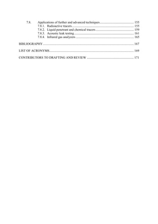 Applications of further and advanced techniques........................................... 155
7.8.
7.8.1. Radioactive tracers.............................................................................. 155
7.8.2. Liquid penetrant and chemical tracers................................................ 159
7.8.3. Acoustic leak testing........................................................................... 161
7.8.4. Infrared gas analyzers ......................................................................... 165
BIBLIOGRAPHY.................................................................................................................. 167
LIST OF ACRONYMS.......................................................................................................... 169
CONTRIBUTORS TO DRAFTING AND REVIEW ........................................................... 171
 