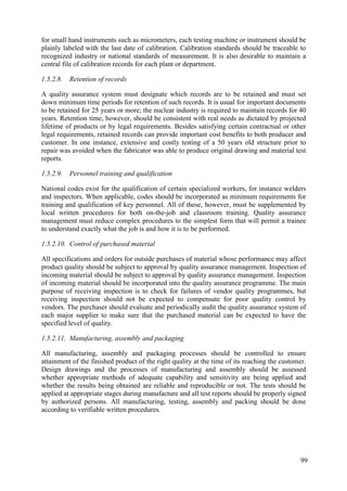 for small hand instruments such as micrometers, each testing machine or instrument should be
plainly labeled with the last date of calibration. Calibration standards should be traceable to
recognized industry or national standards of measurement. It is also desirable to maintain a
central file of calibration records for each plant or department.
1.5.2.8. Retention of records
A quality assurance system must designate which records are to be retained and must set
down minimum time periods for retention of such records. It is usual for important documents
to be retained for 25 years or more; the nuclear industry is required to maintain records for 40
years. Retention time, however, should be consistent with real needs as dictated by projected
lifetime of products or by legal requirements. Besides satisfying certain contractual or other
legal requirements, retained records can provide important cost benefits to both producer and
customer. In one instance, extensive and costly testing of a 50 years old structure prior to
repair was avoided when the fabricator was able to produce original drawing and material test
reports.
1.5.2.9. Personnel training and qualification
National codes exist for the qualification of certain specialized workers, for instance welders
and inspectors. When applicable, codes should be incorporated as minimum requirements for
training and qualification of key personnel. All of these, however, must be supplemented by
local written procedures for both on-the-job and classroom training. Quality assurance
management must reduce complex procedures to the simplest form that will permit a trainee
to understand exactly what the job is and how it is to be performed.
1.5.2.10. Control of purchased material
All specifications and orders for outside purchases of material whose performance may affect
product quality should be subject to approval by quality assurance management. Inspection of
incoming material should be subject to approval by quality assurance management. Inspection
of incoming material should be incorporated into the quality assurance programme. The main
purpose of receiving inspection is to check for failures of vendor quality programmes, but
receiving inspection should not be expected to compensate for poor quality control by
vendors. The purchaser should evaluate and periodically audit the quality assurance system of
each major supplier to make sure that the purchased material can be expected to have the
specified level of quality.
1.5.2.11. Manufacturing, assembly and packaging
All manufacturing, assembly and packaging processes should be controlled to ensure
attainment of the finished product of the right quality at the time of its reaching the customer.
Design drawings and the processes of manufacturing and assembly should be assessed
whether appropriate methods of adequate capability and sensitivity are being applied and
whether the results being obtained are reliable and reproducible or not. The tests should be
applied at appropriate stages during manufacture and all test reports should be properly signed
by authorized persons. All manufacturing, testing, assembly and packing should be done
according to verifiable written procedures.
99
 