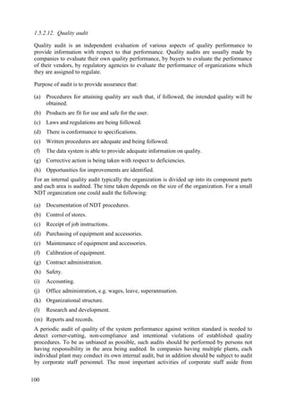 1.5.2.12. Quality audit
Quality audit is an independent evaluation of various aspects of quality performance to
provide information with respect to that performance. Quality audits are usually made by
companies to evaluate their own quality performance, by buyers to evaluate the performance
of their vendors, by regulatory agencies to evaluate the performance of organizations which
they are assigned to regulate.
Purpose of audit is to provide assurance that:
(a) Procedures for attaining quality are such that, if followed, the intended quality will be
obtained.
(b) Products are fit for use and safe for the user.
(c) Laws and regulations are being followed.
(d) There is conformance to specifications.
(e) Written procedures are adequate and being followed.
(f) The data system is able to provide adequate information on quality.
(g) Corrective action is being taken with respect to deficiencies.
(h) Opportunities for improvements are identified.
For an internal quality audit typically the organization is divided up into its component parts
and each area is audited. The time taken depends on the size of the organization. For a small
NDT organization one could audit the following:
(a) Documentation of NDT procedures.
(b) Control of stores.
(c) Receipt of job instructions.
(d) Purchasing of equipment and accessories.
(e) Maintenance of equipment and accessories.
(f) Calibration of equipment.
(g) Contract administration.
(h) Safety.
(i) Accounting.
(j) Office administration, e.g. wages, leave, superannuation.
(k) Organizational structure.
(l) Research and development.
(m) Reports and records.
A periodic audit of quality of the system performance against written standard is needed to
detect corner-cutting, non-compliance and intentional violations of established quality
procedures. To be as unbiased as possible, such audits should be performed by persons not
having responsibility in the area being audited. In companies having multiple plants, each
individual plant may conduct its own internal audit, but in addition should be subject to audit
by corporate staff personnel. The most important activities of corporate staff aside from
100
 
