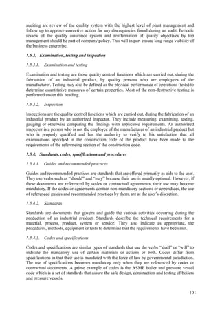 auditing are review of the quality system with the highest level of plant management and
follow up to approve corrective action for any discrepancies found during an audit. Periodic
review of the quality assurance system and reaffirmation of quality objectives by top
management should be part of company policy. This will in part ensure long range viability of
the business enterprise.
1.5.3. Examination, testing and inspection
1.5.3.1. Examination and testing
Examination and testing are those quality control functions which are carried out, during the
fabrication of an industrial product, by quality persons who are employees of the
manufacturer. Testing may also be defined as the physical performance of operations (tests) to
determine quantitative measures of certain properties. Most of the non-destructive testing is
performed under this heading.
1.5.3.2. Inspection
Inspections are the quality control functions which are carried out, during the fabrication of an
industrial product by an authorized inspector. They include measuring, examining, testing,
gauging or otherwise comparing the findings with applicable requirements. An authorized
inspector is a person who is not the employee of the manufacturer of an industrial product but
who is properly qualified and has the authority to verify to his satisfaction that all
examinations specified in the construction code of the product have been made to the
requirements of the referencing section of the construction code.
1.5.4. Standards, codes, specifications and procedures
1.5.4.1. Guides and recommended practices
Guides and recommended practices are standards that are offered primarily as aids to the user.
They use verbs such as “should” and “may” because their use is usually optional. However, if
these documents are referenced by codes or contractual agreements, their use may become
mandatory. If the codes or agreements contain non-mandatory sections or appendices, the use
of referenced guides and recommended practices by them, are at the user’s discretion.
1.5.4.2. Standards
Standards are documents that govern and guide the various activities occurring during the
production of an industrial product. Standards describe the technical requirements for a
material, process, product, system or service. They also indicate as appropriate, the
procedures, methods, equipment or tests to determine that the requirements have been met.
1.5.4.3. Codes and specifications
Codes and specifications are similar types of standards that use the verbs “shall” or “will” to
indicate the mandatory use of certain materials or actions or both. Codes differ from
specifications in that their use is mandated with the force of law by governmental jurisdiction.
The use of specifications becomes mandatory only when they are referenced by codes or
contractual documents. A prime example of codes is the ASME boiler and pressure vessel
code which is a set of standards that assure the safe design, construction and testing of boilers
and pressure vessels.
101
 