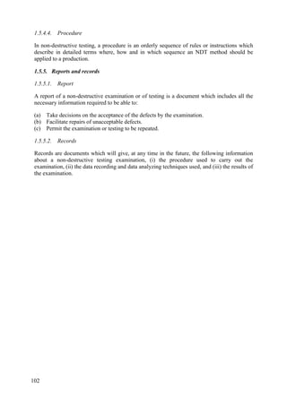 1.5.4.4. Procedure
In non-destructive testing, a procedure is an orderly sequence of rules or instructions which
describe in detailed terms where, how and in which sequence an NDT method should be
applied to a production.
1.5.5. Reports and records
1.5.5.1. Report
A report of a non-destructive examination or of testing is a document which includes all the
necessary information required to be able to:
(a) Take decisions on the acceptance of the defects by the examination.
(b) Facilitate repairs of unacceptable defects.
(c) Permit the examination or testing to be repeated.
1.5.5.2. Records
Records are documents which will give, at any time in the future, the following information
about a non-destructive testing examination, (i) the procedure used to carry out the
examination, (ii) the data recording and data analyzing techniques used, and (iii) the results of
the examination.
102
 