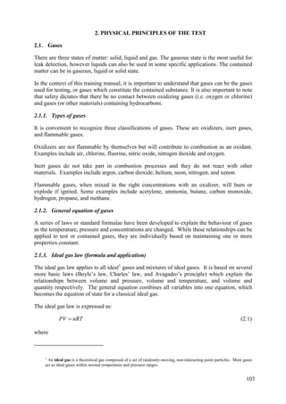 Gases
2.1.
There are three states of matter: solid, liquid and gas. The gaseous state is the most useful for
leak detection, however liquids can also be used in some specific applications. The contained
matter can be in gaseous, liquid or solid state.
In the context of this training manual, it is important to understand that gases can be the gases
used for testing, or gases which constitute the contained substance. It is also important to note
that safety dictates that there be no contact between oxidizing gases (i.e. oxygen or chlorine)
and gases (or other materials) containing hydrocarbons.
2.1.1. Types of gases
It is convenient to recognize three classifications of gases. These are oxidizers, inert gases,
and flammable gases.
Oxidizers are not flammable by themselves but will contribute to combustion as an oxidant.
Examples include air, chlorine, fluorine, nitric oxide, nitrogen dioxide and oxygen.
Inert gases do not take part in combustion processes and they do not react with other
materials. Examples include argon, carbon dioxide, helium, neon, nitrogen, and xenon.
Flammable gases, when mixed in the right concentrations with an oxidizer, will burn or
explode if ignited. Some examples include acetylene, ammonia, butane, carbon monoxide,
hydrogen, propane, and methane.
2.1.2. General equation of gases
A series of laws or standard formulae have been developed to explain the behaviour of gases
as the temperature, pressure and concentrations are changed. While these relationships can be
applied to test or contained gases, they are individually based on maintaining one or more
properties constant.
2.1.3. Ideal gas law (formula and application)
The ideal gas law applies to all ideal1
gases and mixtures of ideal gases. It is based on several
more basic laws (Boyle’s law, Charles’ law, and Avagadro’s principle) which explain the
relationships between volume and pressure, volume and temperature, and volume and
quantity respectively. The general equation combines all variables into one equation, which
becomes the equation of state for a classical ideal gas.
The ideal gas law is expressed as:
nRT
PV  (2.1)
where
1
An ideal gas is a theoretical gas composed of a set of randomly-moving, non-interacting point particles. Most gases
act as ideal gases within normal temperature and pressure ranges.
2. PHYSICAL PRINCIPLES OF THE TEST
103
 