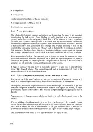 P is the pressure
V is the volume
n is the amount of substance of the gas (in moles)
R is the gas constant (8.314 J·K−1
mol-1
)
T is the absolute temperature
2.1.4. Pressurization of gases
The relationship between pressure and volume and temperature for gases is an important
consideration for leak testing. From this law, we understand that at a given temperature,
pressure and volume are inversely proportional. That is, if the pressure increases, the volume
decreases, and vice-versa. If temperature is increased, then the pressure-volume combination
must increase so pressure increases if volume is kept constant or volume increases if pressure
is kept constant or both components may change. The practical meaning of this can be
illustrated by considering a simple gas cylinder, such as that used for cooking gas or propane.
The container is fixed in volume; therefore if heat is applied to the contents, then the pressure
will increase. Most containers for which leak detection is considered will be fixed in volume.
Fluid pressure is defined as a force per unit area. In liquids and gases, the pressure at a given
point is the same in all directions. In general, for all gases and liquids the greater the depth of
immersion, the greater the internal pressure. Gas pressure is a measure of the work done to
compress gas into a specific volume, and to contain it at that volume.
It helps to consider that one mole (a measurable quantity) of gas will, if unconstrained,
occupy 22.4 litres of volume. Any restraint imposed, such as containment, will result in the
gas applying a force to its containing envelope.
2.1.5. Effects of temperature, atmospheric pressure and vapour pressure
In accordance with the Ideal Gas Law, any increase in temperature, if volume is constant, will
result in an increase in pressure, directly proportional to the increase in temperature.
Atmospheric pressure is the pressure exerted by the total weight of the blanket of gas that
surrounds the planet, distributed evenly over all surfaces that support the blanket, in direct
proportion to the area of the surface. This pressure is expressed in pounds per square inch or
Pascals.
Vapour pressure is the pressure exerted above a liquid as its molecules leave and return to the
surface.
When a solid or a liquid evapourates to a gas in a closed container, the molecules cannot
escape. Some of the gas molecules will eventually strike the condensed phase and condense
back into it. When the rate of condensation of the gas becomes equal to the rate of
evapouration of the liquid or solid, the amount of gas, liquid and/or solid no longer changes.
The gas in the container is said to be in equilibrium with the liquid or solid.
104
 