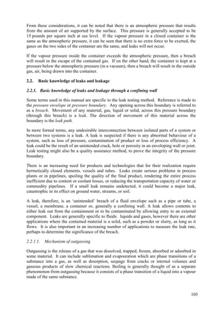 From these considerations, it can be noted that there is an atmospheric pressure that results
from the amount of air supported by the surface. This pressure is generally accepted to be
15 pounds per square inch at sea level. If the vapour pressure in a closed container is the
same as the atmospheric pressure, it can be seen that there is no extra force to be exerted, the
gases on the two sides of the container are the same, and leaks will not occur.
If the vapour pressure inside the container exceeds the atmospheric pressure, then a breach
will result in the escape of the contained gas. If on the other hand, the container is kept at a
pressure below the atmospheric pressure (in a vacuum), then a breach will result in the outside
gas, air, being drawn into the container.
Basic knowledge of leaks and leakage
2.2.
2.2.1. Basic knowledge of leaks and leakage through a confining wall
Some terms used in this manual are specific to the leak testing method. Reference is made to
the pressure envelope or pressure boundary. Any opening across this boundary is referred to
as a breach. Movement of any material, gas, liquid or solid, across this pressure boundary
(through this breach) is a leak. The direction of movement of this material across the
boundary is the leak path.
In more formal terms, any undesirable interconnection between isolated parts of a system or
between two systems is a leak. A leak is suspected if there is any abnormal behaviour of a
system, such as loss of pressure, contamination of product or loss of process efficiency. A
leak could be the result of an unintended crack, hole or porosity in an enveloping wall or joint.
Leak testing might also be a quality assurance method, to prove the integrity of the pressure
boundary.
There is an increasing need for products and technologies that for their realization require
hermetically closed elements, vessels and tubes. Leaks create serious problems in process
plants or in pipelines, spoiling the quality of the final product, rendering the entire process
inefficient due to content or coolant losses, or reducing the transportation capacity of water or
commodity pipelines. If a small leak remains undetected, it could become a major leak,
catastrophic in its effect on ground water, streams, or soil.
A leak, therefore, is an ‘unintended’ breach of a fluid envelope such as a pipe or tube, a
vessel, a membrane, a container or, generally a confining wall. A leak allows contents to
either leak out from the containment or to be contaminated by allowing entry to an external
component. Leaks are generally specific to fluids: liquids and gases, however there are other
applications where the contained material is a solid, such as a powder or slurry, as long as it
flows. It is also important in an increasing number of applications to measure the leak rate,
perhaps to determine the significance of the breach.
2.2.1.1. Mechanism of outgassing
Outgassing is the release of a gas that was dissolved, trapped, frozen, absorbed or adsorbed in
some material. It can include sublimation and evapouration which are phase transitions of a
substance into a gas, as well as desorption, seepage from cracks or internal volumes and
gaseous products of slow chemical reactions. Boiling is generally thought of as a separate
phenomenon from outgassing because it consists of a phase transition of a liquid into a vapour
made of the same substance.
105
 
