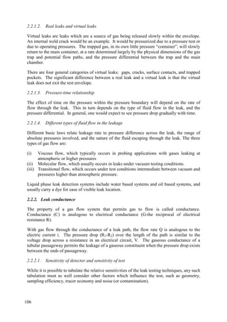 2.2.1.2. Real leaks and virtual leaks
Virtual leaks are leaks which are a source of gas being released slowly within the envelope.
An internal weld crack would be an example. It would be pressurized due to a pressure test or
due to operating pressures. The trapped gas, in its own little pressure “container”, will slowly
return to the main container, at a rate determined largely by the physical dimensions of the gas
trap and potential flow paths, and the pressure differential between the trap and the main
chamber.
There are four general categories of virtual leaks: gaps, cracks, surface contacts, and trapped
pockets. The significant difference between a real leak and a virtual leak is that the virtual
leak does not exit the test envelope.
2.2.1.3. Pressure-time relationship
The effect of time on the pressure within the pressure boundary will depend on the rate of
flow through the leak. This in turn depends on the type of fluid flow in the leak, and the
pressure differential. In general, one would expect to see pressure drop gradually with time.
2.2.1.4. Different types of fluid flow in the leakage
Different basic laws relate leakage rate to pressure difference across the leak, the range of
absolute pressures involved, and the nature of the fluid escaping through the leak. The three
types of gas flow are:
(i) Viscous flow, which typically occurs in probing applications with gases leaking at
atmospheric or higher pressures
(ii) Molecular flow, which usually occurs in leaks under vacuum testing conditions.
(iii) Transitional flow, which occurs under test conditions intermediate between vacuum and
pressures higher than atmospheric pressure.
Liquid phase leak detection systems include water based systems and oil based systems, and
usually carry a dye for ease of visible leak location.
2.2.2. Leak conductance
The property of a gas flow system that permits gas to flow is called conductance.
Conductance (C) is analogous to electrical conductance (G-the reciprocal of electrical
resistance R).
With gas flow through the conductance of a leak path, the flow rate Q is analogous to the
electric current i. The pressure drop (R1-R2) over the length of the path is similar to the
voltage drop across a resistance in an electrical circuit, V. The gaseous conductance of a
tubular passageway permits the leakage of a gaseous constituent when the pressure drop exists
between the ends of passageway.
2.2.2.1. Sensitivity of detector and sensitivity of test
While it is possible to tabulate the relative sensitivities of the leak testing techniques, any such
tabulation must as well consider other factors which influence the test, such as geometry,
sampling efficiency, tracer economy and noise (or contamination).
106
 