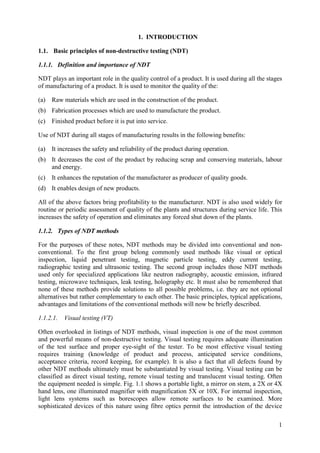 Basic principles of non-destructive testing (NDT)
1.1.
1.1.1. Definition and importance of NDT
NDT plays an important role in the quality control of a product. It is used during all the stages
of manufacturing of a product. It is used to monitor the quality of the:
(a) Raw materials which are used in the construction of the product.
(b) Fabrication processes which are used to manufacture the product.
(c) Finished product before it is put into service.
Use of NDT during all stages of manufacturing results in the following benefits:
(a) It increases the safety and reliability of the product during operation.
(b) It decreases the cost of the product by reducing scrap and conserving materials, labour
and energy.
(c) It enhances the reputation of the manufacturer as producer of quality goods.
(d) It enables design of new products.
All of the above factors bring profitability to the manufacturer. NDT is also used widely for
routine or periodic assessment of quality of the plants and structures during service life. This
increases the safety of operation and eliminates any forced shut down of the plants.
1.1.2. Types of NDT methods
For the purposes of these notes, NDT methods may be divided into conventional and non-
conventional. To the first group belong commonly used methods like visual or optical
inspection, liquid penetrant testing, magnetic particle testing, eddy current testing,
radiographic testing and ultrasonic testing. The second group includes those NDT methods
used only for specialized applications like neutron radiography, acoustic emission, infrared
testing, microwave techniques, leak testing, holography etc. It must also be remembered that
none of these methods provide solutions to all possible problems, i.e. they are not optional
alternatives but rather complementary to each other. The basic principles, typical applications,
advantages and limitations of the conventional methods will now be briefly described.
1.1.2.1. Visual testing (VT)
Often overlooked in listings of NDT methods, visual inspection is one of the most common
and powerful means of non-destructive testing. Visual testing requires adequate illumination
of the test surface and proper eye-sight of the tester. To be most effective visual testing
requires training (knowledge of product and process, anticipated service conditions,
acceptance criteria, record keeping, for example). It is also a fact that all defects found by
other NDT methods ultimately must be substantiated by visual testing. Visual testing can be
classified as direct visual testing, remote visual testing and translucent visual testing. Often
the equipment needed is simple. Fig. 1.1 shows a portable light, a mirror on stem, a 2X or 4X
hand lens, one illuminated magnifier with magnification 5X or 10X. For internal inspection,
light lens systems such as borescopes allow remote surfaces to be examined. More
sophisticated devices of this nature using fibre optics permit the introduction of the device
1
1. INTRODUCTION
 