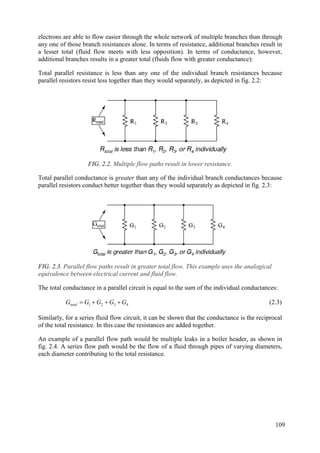 electrons are able to flow easier through the whole network of multiple branches than through
any one of those branch resistances alone. In terms of resistance, additional branches result in
a lesser total (fluid flow meets with less opposition). In terms of conductance, however,
additional branches results in a greater total (fluids flow with greater conductance):
Total parallel resistance is less than any one of the individual branch resistances because
parallel resistors resist less together than they would separately, as depicted in fig. 2.2:
FIG. 2.2. Multiple flow paths result in lower resistance.
Total parallel conductance is greater than any of the individual branch conductances because
parallel resistors conduct better together than they would separately as depicted in fig. 2.3:
FIG. 2.3. Parallel flow paths result in greater total flow. This example uses the analogical
equivalence between electrical current and fluid flow.
The total conductance in a parallel circuit is equal to the sum of the individual conductances:
4
3
2
1 G
G
G
G
Gtotal 


 (2.3)
Similarly, for a series fluid flow circuit, it can be shown that the conductance is the reciprocal
of the total resistance. In this case the resistances are added together.
An example of a parallel flow path would be multiple leaks in a boiler header, as shown in
fig. 2.4. A series flow path would be the flow of a fluid through pipes of varying diameters,
each diameter contributing to the total resistance.
109
 