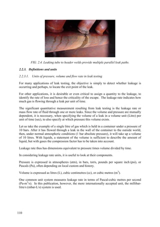 FIG. 2.4. Leaking tube to header welds provide multiple parallel leak paths.
2.2.3. Definitions and units
2.2.3.1. Units of pressure, volume and flow rate in leak testing
For many applications of leak testing, the objective is simply to detect whether leakage is
occurring and perhaps, to locate the exit point of the leak.
For other applications, it is desirable or even critical to assign a quantity to the leakage, to
identify the rate of loss and hence the criticality of the escape. The leakage rate indicates how
much gas is flowing through a leak per unit of time.
The significant quantitative measurement resulting from leak testing is the leakage rate or
mass flow rate of fluid through one or more leaks. Since the volume and pressure are mutually
dependent, it is necessary, when specifying the volume of a leak in a volume unit (Litre) per
unit of time (sec), to also specify at which pressure this volume exists.
Let us take the example of a single litre of gas which is held in a container under a pressure of
10 bars. After it has flowed through a leak in the wall of the container to the outside world,
then, under normal atmospheric conditions (1 bar absolute pressure), it will take up a volume
of 10 litres. With liquids, a statement of the volume is sufficient to describe the amount of
liquid, but with gases the compression factor has to be taken into account.
Leakage rate thus has dimensions equivalent to pressure times volume divided by time.
In considering leakage rate units, it is useful to look at their components.
Pressure is expressed in atmospheres (atm), in bars, torrs, pounds per square inch (psi), or
Pascals (Pa), often depending on local custom and history.
Volume is expressed as litres (L), cubic centimetres (cc), or cubic metres (m3
).
One common unit system measures leakage rate in terms of Pascal-cubic metres per second
(Pa-m3
/s). In this publication, however, the more internationally accepted unit, the millibar-
litre/s (mbar-L/s) system is used.
110
 