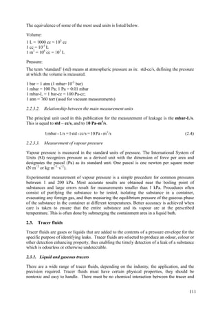 The equivalence of some of the most used units is listed below.
Volume:
1 L = 1000 cc = 103
cc
1 cc = 10-3
L
1 m3
= 106
cc = 103
L
Pressure:
The term ‘standard’ (std) means at atmospheric pressure as in: std-cc/s, defining the pressure
at which the volume is measured.
1 bar = 1 atm (1 mbar=10-3
bar)
1 mbar = 100 Pa; 1 Pa = 0.01 mbar
1 mbar-L = 1 bar-cc = 100 Pa-cc;
1 atm = 760 torr (used for vacuum measurements)
2.2.3.2. Relationship between the main measurement units
The principal unit used in this publication for the measurement of leakage is the mbar-L/s.
This is equal to std – cc/s, and to 10 Pa-m3
/s.
/s
m
-
Pa
10
=
cc/s
-
std
1
=
L/s
-
mbar
1 3
(2.4)
2.2.3.3. Measurement of vapour pressure
Vapour pressure is measured in the standard units of pressure. The International System of
Units (SI) recognizes pressure as a derived unit with the dimension of force per area and
designates the pascal (Pa) as its standard unit. One pascal is one newton per square meter
(N·m−2
or kg·m−1
·s−2
).
Experimental measurement of vapour pressure is a simple procedure for common pressures
between 1 and 200 kPa. Most accurate results are obtained near the boiling point of
substances and large errors result for measurements smaller than 1 kPa. Procedures often
consist of purifying the substance to be tested, isolating the substance in a container,
evacuating any foreign gas, and then measuring the equilibrium pressure of the gaseous phase
of the substance in the container at different temperatures. Better accuracy is achieved when
care is taken to ensure that the entire substance and its vapour are at the prescribed
temperature. This is often done by submerging the containment area in a liquid bath.
Tracer fluids
2.3.
Tracer fluids are gases or liquids that are added to the contents of a pressure envelope for the
specific purpose of identifying leaks. Tracer fluids are selected to produce an odour, colour or
other detection enhancing property, thus enabling the timely detection of a leak of a substance
which is odourless or otherwise undetectable.
2.3.1. Liquid and gaseous tracers
There are a wide range of tracer fluids, depending on the industry, the application, and the
precision required. Tracer fluids must have certain physical properties, they should be
nontoxic and easy to handle. There must be no chemical interaction between the tracer and
111
 