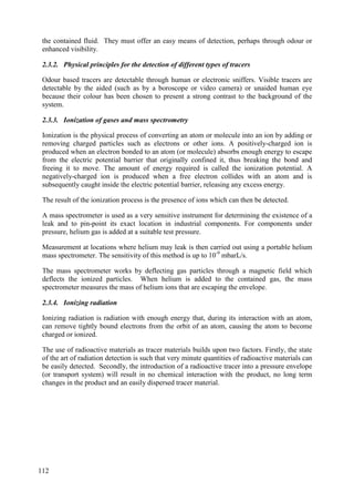 the contained fluid. They must offer an easy means of detection, perhaps through odour or
enhanced visibility.
2.3.2. Physical principles for the detection of different types of tracers
Odour based tracers are detectable through human or electronic sniffers. Visible tracers are
detectable by the aided (such as by a boroscope or video camera) or unaided human eye
because their colour has been chosen to present a strong contrast to the background of the
system.
2.3.3. Ionization of gases and mass spectrometry
Ionization is the physical process of converting an atom or molecule into an ion by adding or
removing charged particles such as electrons or other ions. A positively-charged ion is
produced when an electron bonded to an atom (or molecule) absorbs enough energy to escape
from the electric potential barrier that originally confined it, thus breaking the bond and
freeing it to move. The amount of energy required is called the ionization potential. A
negatively-charged ion is produced when a free electron collides with an atom and is
subsequently caught inside the electric potential barrier, releasing any excess energy.
The result of the ionization process is the presence of ions which can then be detected.
A mass spectrometer is used as a very sensitive instrument for determining the existence of a
leak and to pin-point its exact location in industrial components. For components under
pressure, helium gas is added at a suitable test pressure.
Measurement at locations where helium may leak is then carried out using a portable helium
mass spectrometer. The sensitivity of this method is up to 10-9
mbarL/s.
The mass spectrometer works by deflecting gas particles through a magnetic field which
deflects the ionized particles. When helium is added to the contained gas, the mass
spectrometer measures the mass of helium ions that are escaping the envelope.
2.3.4. Ionizing radiation
Ionizing radiation is radiation with enough energy that, during its interaction with an atom,
can remove tightly bound electrons from the orbit of an atom, causing the atom to become
charged or ionized.
The use of radioactive materials as tracer materials builds upon two factors. Firstly, the state
of the art of radiation detection is such that very minute quantities of radioactive materials can
be easily detected. Secondly, the introduction of a radioactive tracer into a pressure envelope
(or transport system) will result in no chemical interaction with the product, no long term
changes in the product and an easily dispersed tracer material.
112
 